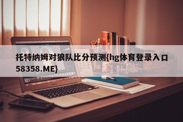 托特纳姆对狼队比分预测{hg体育登录入口58358.ME}
