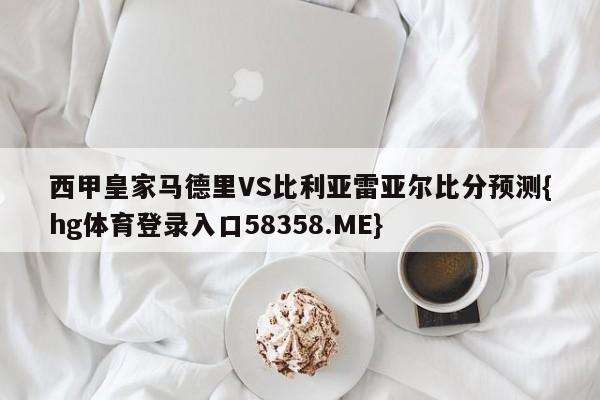 西甲皇家马德里VS比利亚雷亚尔比分预测{hg体育登录入口58358.ME}