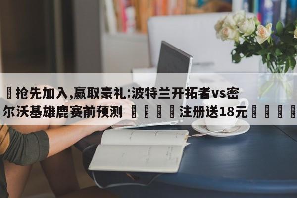 ✅抢先加入,赢取豪礼:波特兰开拓者vs密尔沃基雄鹿赛前预测 🏆注册送18元🎁